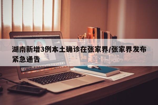 湖南新增3例本土确诊在张家界/张家界发布紧急通告