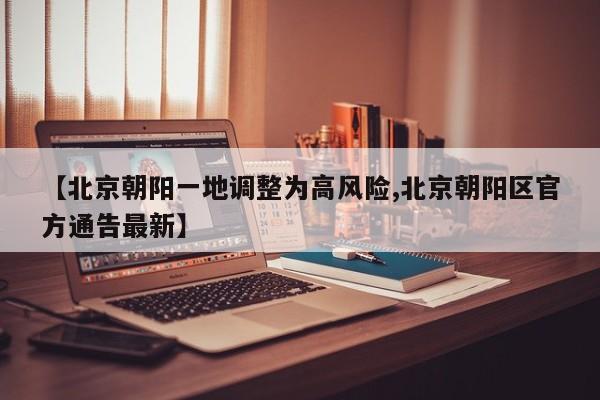 【北京朝阳一地调整为高风险,北京朝阳区官方通告最新】