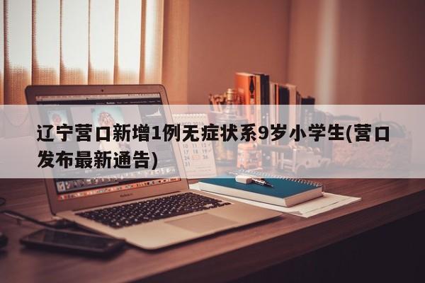 辽宁营口新增1例无症状系9岁小学生(营口发布最新通告)