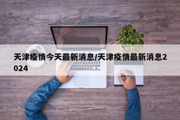 天津疫情今天最新消息/天津疫情最新消息2024