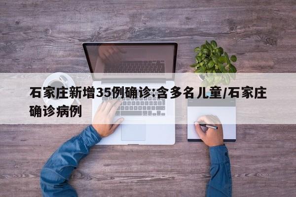 石家庄新增35例确诊:含多名儿童/石家庄确诊病例