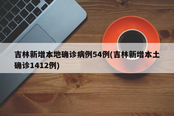 吉林新增本地确诊病例54例(吉林新增本土确诊1412例)