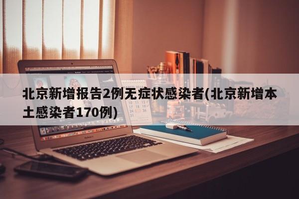 北京新增报告2例无症状感染者(北京新增本土感染者170例)
