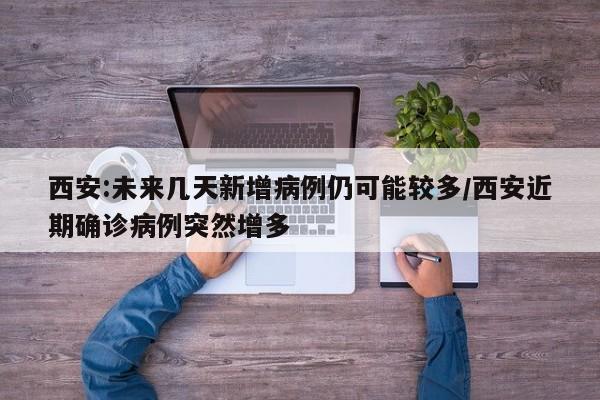 西安:未来几天新增病例仍可能较多/西安近期确诊病例突然增多