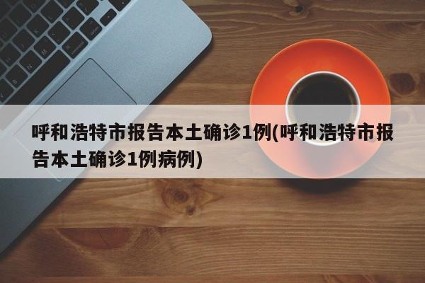 呼和浩特市报告本土确诊1例(呼和浩特市报告本土确诊1例病例)