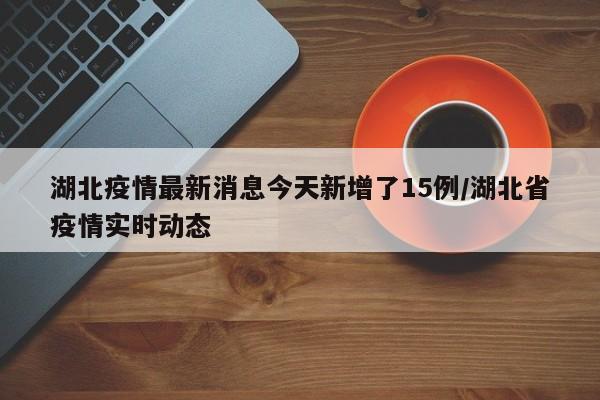 湖北疫情最新消息今天新增了15例/湖北省疫情实时动态