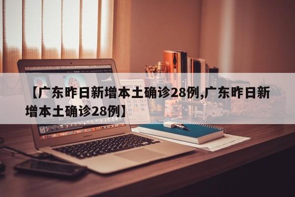 【广东昨日新增本土确诊28例,广东昨日新增本土确诊28例】