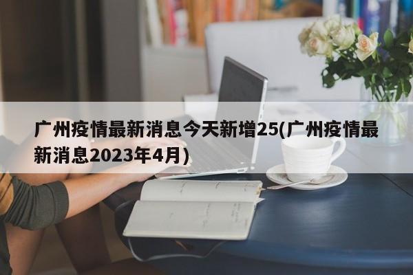 广州疫情最新消息今天新增25(广州疫情最新消息2023年4月)