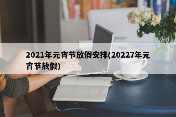 2021年元宵节放假安排(20227年元宵节放假)