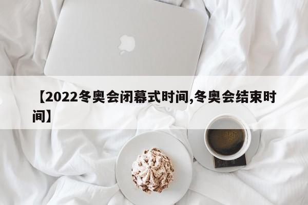 【2022冬奥会闭幕式时间,冬奥会结束时间】