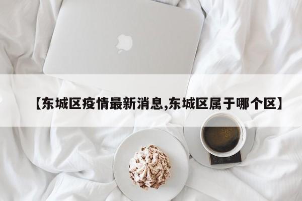 【东城区疫情最新消息,东城区属于哪个区】