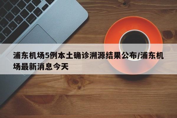 浦东机场5例本土确诊溯源结果公布/浦东机场最新消息今天