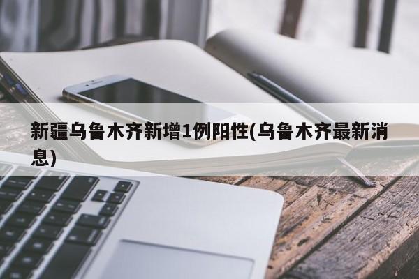 新疆乌鲁木齐新增1例阳性(乌鲁木齐最新消息)