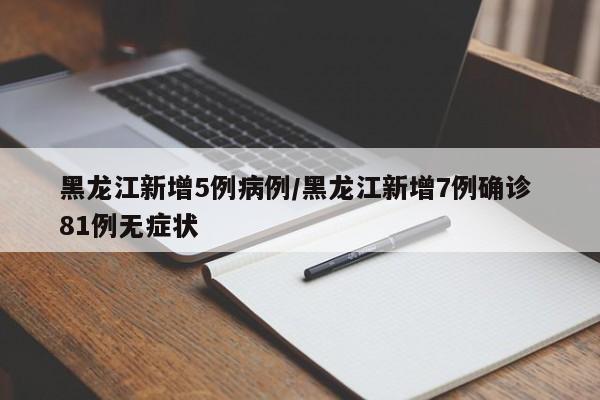 黑龙江新增5例病例/黑龙江新增7例确诊 81例无症状