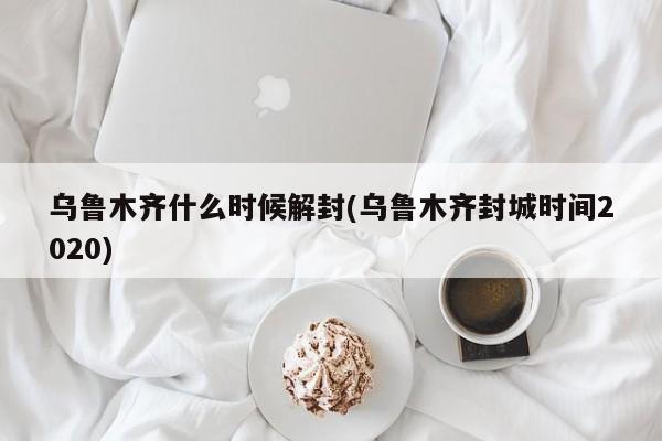 乌鲁木齐什么时候解封(乌鲁木齐封城时间2020)