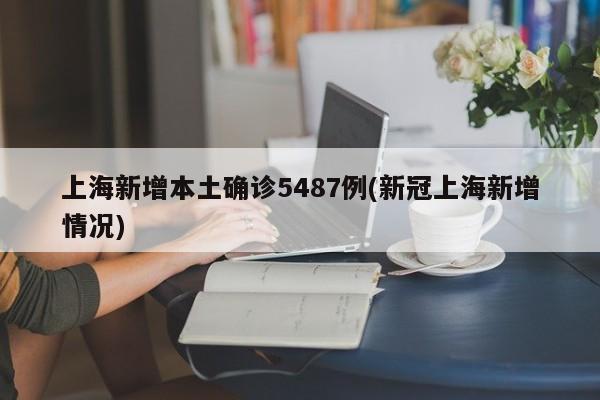 上海新增本土确诊5487例(新冠上海新增情况)