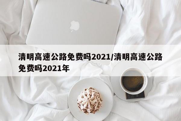 清明高速公路免费吗2021/清明高速公路免费吗2021年