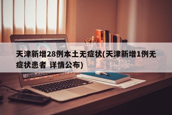 天津新增28例本土无症状(天津新增1例无症状患者 详情公布)