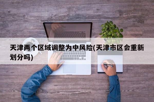天津两个区域调整为中风险(天津市区会重新划分吗)