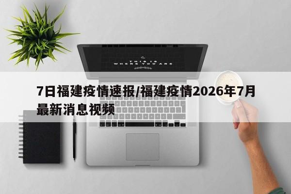 7日福建疫情速报/福建疫情2026年7月最新消息视频
