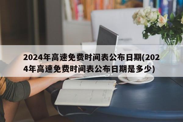 2024年高速免费时间表公布日期(2024年高速免费时间表公布日期是多少)