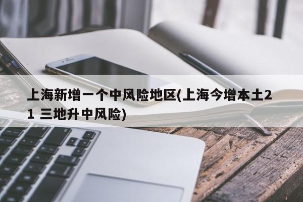 上海新增一个中风险地区(上海今增本土2 1 三地升中风险)