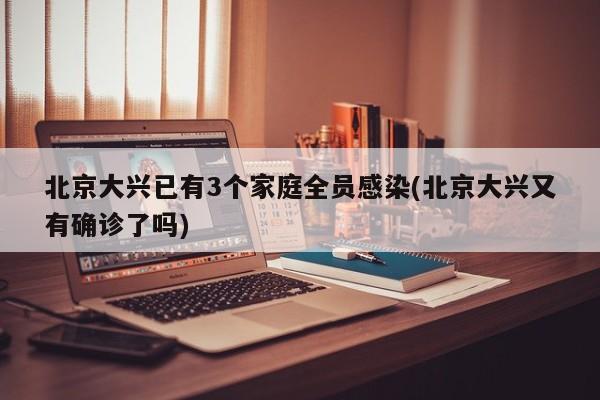 北京大兴已有3个家庭全员感染(北京大兴又有确诊了吗)