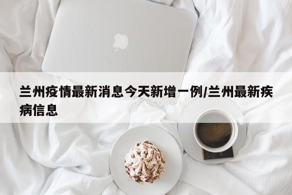 兰州疫情最新消息今天新增一例/兰州最新疾病信息
