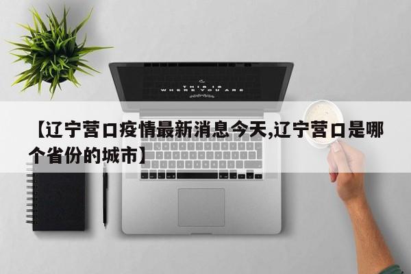 【辽宁营口疫情最新消息今天,辽宁营口是哪个省份的城市】