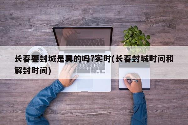 长春要封城是真的吗?实时(长春封城时间和解封时间)