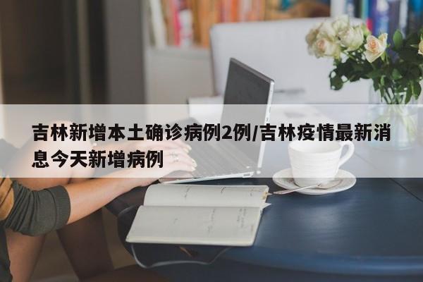 吉林新增本土确诊病例2例/吉林疫情最新消息今天新增病例