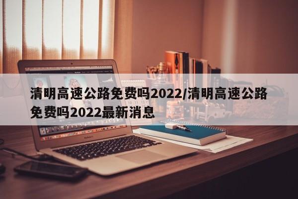 清明高速公路免费吗2022/清明高速公路免费吗2022最新消息