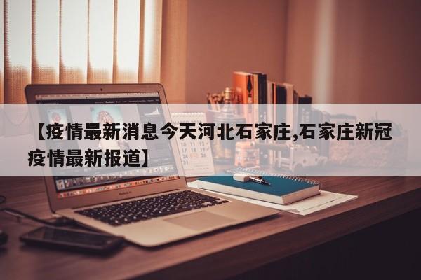 【疫情最新消息今天河北石家庄,石家庄新冠疫情最新报道】