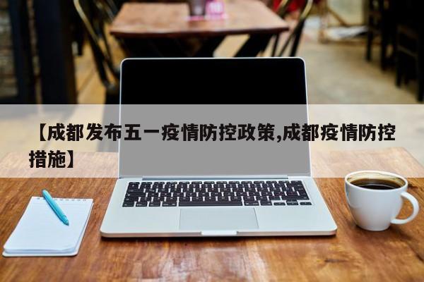 【成都发布五一疫情防控政策,成都疫情防控措施】