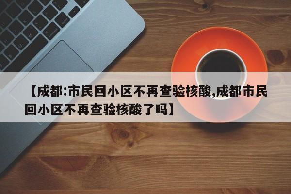 【成都:市民回小区不再查验核酸,成都市民回小区不再查验核酸了吗】