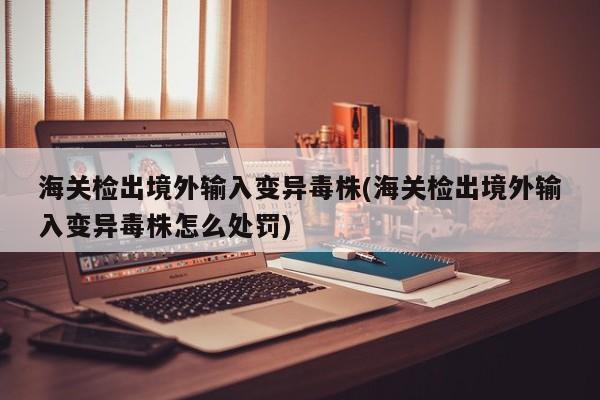 海关检出境外输入变异毒株(海关检出境外输入变异毒株怎么处罚)