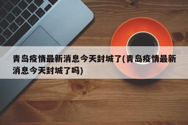 青岛疫情最新消息今天封城了(青岛疫情最新消息今天封城了吗)