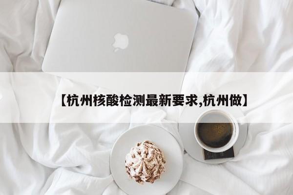 【杭州核酸检测最新要求,杭州做】