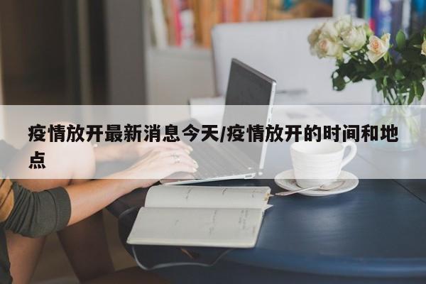 疫情放开最新消息今天/疫情放开的时间和地点