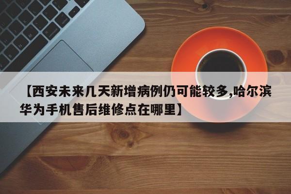 【西安未来几天新增病例仍可能较多,哈尔滨华为手机售后维修点在哪里】
