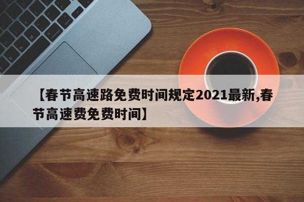 【春节高速路免费时间规定2021最新,春节高速费免费时间】