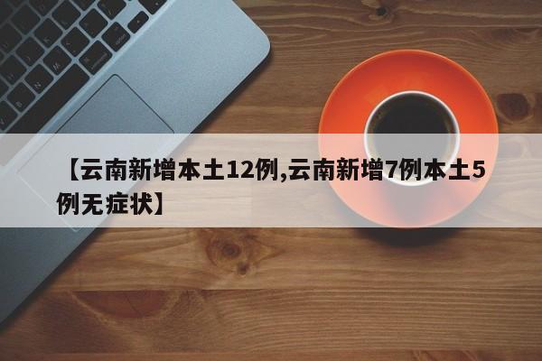 【云南新增本土12例,云南新增7例本土5例无症状】