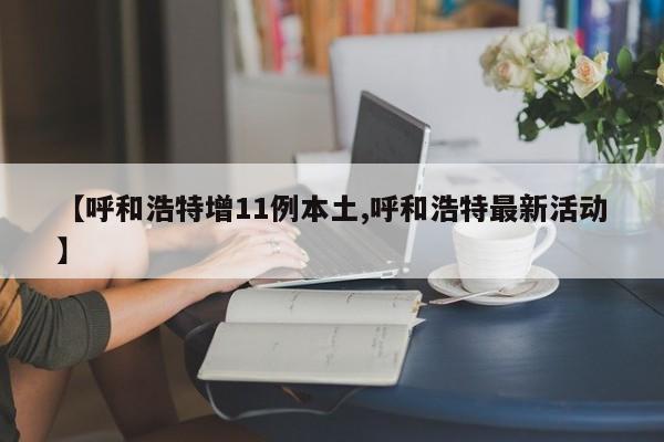【呼和浩特增11例本土,呼和浩特最新活动】