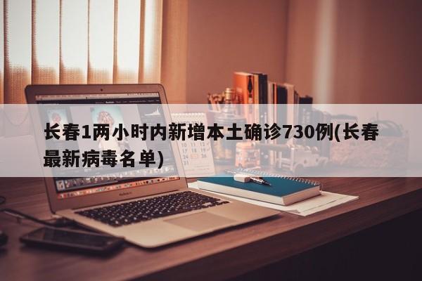 长春1两小时内新增本土确诊730例(长春最新病毒名单)