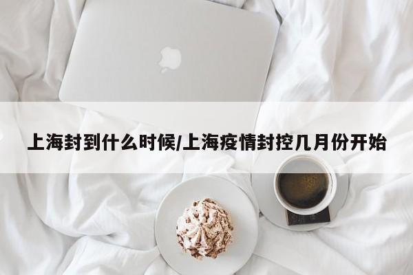 上海封到什么时候/上海疫情封控几月份开始
