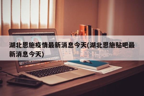 湖北恩施疫情最新消息今天(湖北恩施贴吧最新消息今天)