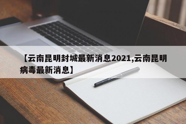 【云南昆明封城最新消息2021,云南昆明病毒最新消息】