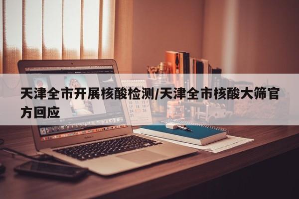 天津全市开展核酸检测/天津全市核酸大筛官方回应