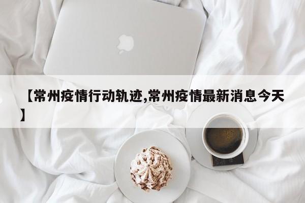 【常州疫情行动轨迹,常州疫情最新消息今天】
