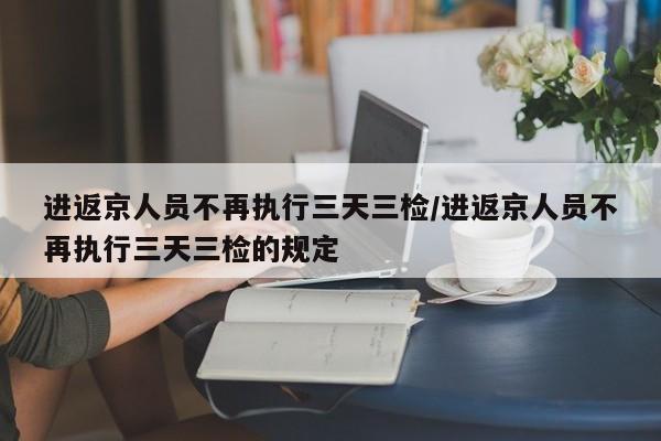 进返京人员不再执行三天三检/进返京人员不再执行三天三检的规定
